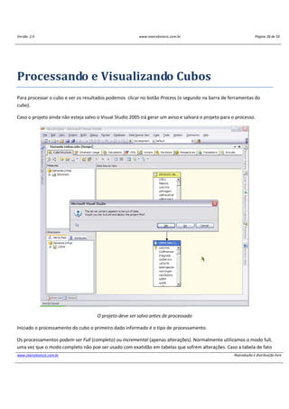 Versão: 2.0 www.marcelosincic.com.br Página 38 de 59
www.marcelosincic.com.br Reprodução e distribuição livre
Processando e Visualizando Cubos
Para processar o cubo e ver os resultados podemos clicar no botão Process (o segundo na barra de ferramentas do
cubo).
Caso o projeto ainda não esteja salvo o Visual Studio 2005 irá gerar um aviso e salvará o projeto para o processo.
O projeto deve ser salvo antes de processado
Iniciado o processamento do cubo o primeiro dado informado é o tipo de processamento.
Os processamentos podem ser Full (completo) ou Incremental (apenas alterações). Normalmente utilizamos o modo full,
uma vez que o modo completo não poe ser usado com exatidão em tabelas que sofrem alterações. Caso a tabela de fato
 
