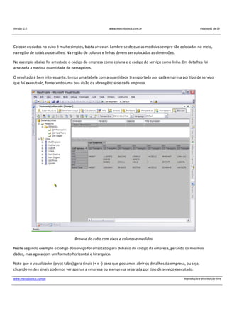 Versão: 2.0 www.marcelosincic.com.br Página 41 de 59
www.marcelosincic.com.br Reprodução e distribuição livre
Colocar os dados no cubo é muito simples, basta arrastar. Lembre-se de que as medidas sempre são colocadas no meio,
na região de totais ou detalhes. Na região de colunas e linhas devem ser colocadas as dimensões.
No exemplo abaixo foi arrastado o código da empresa como coluna e o código do serviço como linha. Em detalhes foi
arrastada a medida quantidade de passageiros.
O resultado é bem interessante, temos uma tabela com a quantidade transportada por cada empresa por tipo de serviço
que foi executado, fornecendo uma boa visão da abrangência de cada empresa.
Browse do cubo com eixos e colunas e medidas
Neste segundo exemplo o código do serviço foi arrastado para debaixo do código da empresa, gerando os mesmos
dados, mas agora com um formato horizontal e hirarquico.
Note que o visualizador (pivot table) gera sinais (+ e -) para que possamos abrir os detalhes da empresa, ou seja,
clicando nestes sinais podemos ver apenas a empresa ou a empresa separada por tipo de serviço executado.
 
