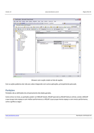Versão: 2.0 www.marcelosincic.com.br Página 49 de 59
www.marcelosincic.com.br Reprodução e distribuição livre
Browser com a ação criada na lista de opções
Com as ações podemos dar vida aos cubos integrando com outras aplicações, principalmente pela web.
Partições
Partições são as definições de armazenamento dos dados gerados.
Como vimos no inicio, as partições podem ser MOLAP (total), HOLAP (parcial) ou ROLAP (leitura online), sendo o MOLAP
o que ocupa mais espaço e com melhor performance e o ROLAP o que ocupa menos espaço e com menor performance,
como o gráfico a seguir.
 