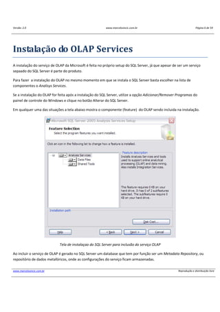 Versão: 2.0 www.marcelosincic.com.br Página 6 de 59
www.marcelosincic.com.br Reprodução e distribuição livre
Instalação do OLAP Services
A instalação do serviço de OLAP da Microsoft é feita no próprio setup do SQL Server, já que apesar de ser um serviço
sepaado do SQL Server é parte do produto.
Para fazer a instalação do OLAP no mesmo momento em que se instala o SQL Server basta escolher na lista de
componentes o Analisys Services.
Se a instalação do OLAP for feita após a instalação do SQL Server, utilize a opção Adicionar/Remover Programas do
painel de controle do Windows e clique no botão Alterar do SQL Server.
Em qualquer uma das situações a tela abaixo mostra o componente (feature) do OLAP sendo incluida na instalação.
Tela de instalaçao do SQL Server para inclusão do serviço OLAP
Ao incluir o serviço de OLAP é gerado no SQL Server um database que tem por função ser um Metadata Repository, ou
repositório de dados metafóricos, onde as configurações do serviço ficam armazenadas.
 