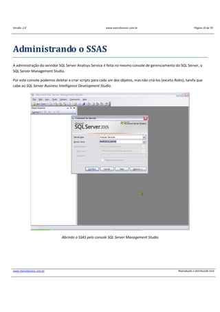 Versão: 2.0 www.marcelosincic.com.br Página 10 de 59
www.marcelosincic.com.br Reprodução e distribuição livre
Administrando o SSAS
A administração do servidor SQL Server Analisys Service é feita no mesmo console de gerenciamento do SQL Server, o
SQL Server Management Studio.
Por este console podemos deletar e criar scripts para cada um dos objetos, mas não criá-los (exceto Roles), tarefa que
cabe ao SQL Server Business Intelligence Development Studio.
Abrindo o SSAS pelo console SQL Server Management Studio
 