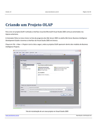 Versão: 2.0 www.marcelosincic.com.br Página 12 de 59
www.marcelosincic.com.br Reprodução e distribuição livre
Criando um Projeto OLAP
Para criar um projeto OLAP é utilizada a interface visual do Microsoft Visual Studio 2005 como já comentados nos
tópicos anteriores.
A chamada é feita no menu Iniciar na lista de programa dos SQL Server 2005 no atalho SQL Server Business Intelligence
Development Studio e teremos a interface do Visual Studio 2005 em branco.
Clique em File -> New -> Project e terá a tela a seguir, onde os projetos OLAP aparecem dentro dos modelos de Business
Intelligence Projects.
Tela de inicialização de um novo projeto no Visual Studio 2005
 