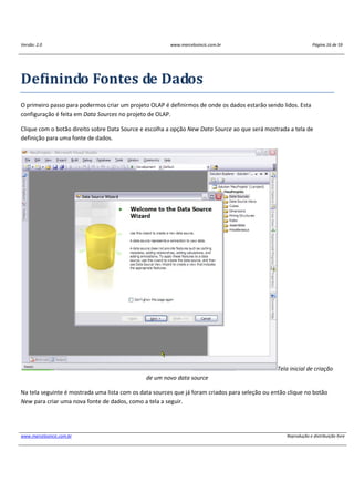 Versão: 2.0 www.marcelosincic.com.br Página 16 de 59
www.marcelosincic.com.br Reprodução e distribuição livre
Definindo Fontes de Dados
O primeiro passo para podermos criar um projeto OLAP é definirmos de onde os dados estarão sendo lidos. Esta
configuração é feita em Data Sources no projeto de OLAP.
Clique com o botão direito sobre Data Source e escolha a opção New Data Source ao que será mostrada a tela de
definição para uma fonte de dados.
Tela inicial de criação
de um novo data source
Na tela seguinte é mostrada uma lista com os data sources que já foram criados para seleção ou então clique no botão
New para criar uma nova fonte de dados, como a tela a seguir.
 