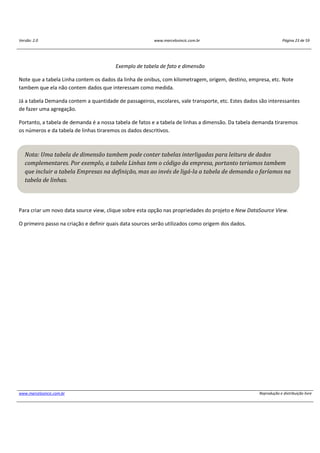 Versão: 2.0 www.marcelosincic.com.br Página 23 de 59
www.marcelosincic.com.br Reprodução e distribuição livre
Exemplo de tabela de fato e dimensão
Note que a tabela Linha contem os dados da linha de onibus, com kilometragem, origem, destino, empresa, etc. Note
tambem que ela não contem dados que interessam como medida.
Já a tabela Demanda contem a quantidade de passageiros, escolares, vale transporte, etc. Estes dados são interessantes
de fazer uma agregação.
Portanto, a tabela de demanda é a nossa tabela de fatos e a tabela de linhas a dimensão. Da tabela demanda tiraremos
os números e da tabela de linhas tiraremos os dados descritivos.
Para criar um novo data source view, clique sobre esta opção nas propriedades do projeto e New DataSource View.
O primeiro passo na criação e definir quais data sources serão utilizados como origem dos dados.
Nota: Uma tabela de dimensão tambem pode conter tabelas interligadas para leitura de dados
complementares. Por exemplo, a tabela Linhas tem o código da empresa, portanto teriamos tambem
que incluir a tabela Empresas na definição, mas ao invés de ligá-la a tabela de demanda o faríamos na
tabela de linhas.
 