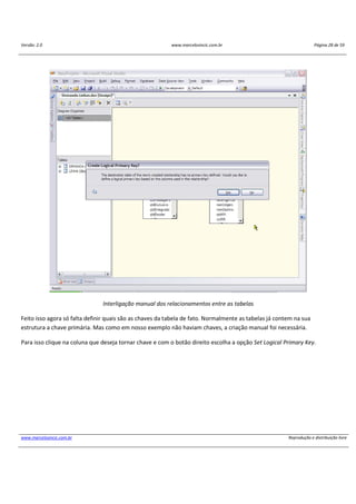 Versão: 2.0 www.marcelosincic.com.br Página 28 de 59
www.marcelosincic.com.br Reprodução e distribuição livre
Interligação manual dos relacionamentos entre as tabelas
Feito isso agora só falta definir quais são as chaves da tabela de fato. Normalmente as tabelas já contem na sua
estrutura a chave primária. Mas como em nosso exemplo não haviam chaves, a criação manual foi necessária.
Para isso clique na coluna que deseja tornar chave e com o botão direito escolha a opção Set Logical Primary Key.
 