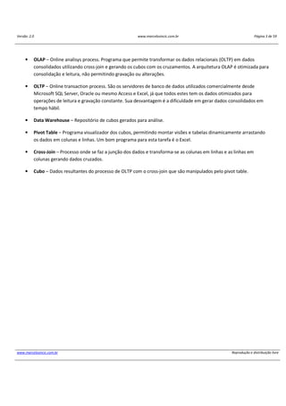 Versão: 2.0 www.marcelosincic.com.br Página 3 de 59
www.marcelosincic.com.br Reprodução e distribuição livre
• OLAP – Online analisys process. Programa que permite transformar os dados relacionais (OLTP) em dados
consolidados utilizando cross-join e gerando os cubos com os cruzamentos. A arquitetura OLAP é otimizada para
consolidação e leitura, não permitindo gravação ou alterações.
• OLTP – Online transaction process. São os servidores de banco de dados utilizados comercialmente desde
Microsoft SQL Server, Oracle ou mesmo Access e Excel, já que todos estes tem os dados otimizados para
operações de leitura e gravação constante. Sua desvantagem é a dificuldade em gerar dados consolidados em
tempo hábil.
• Data Warehouse – Repositório de cubos gerados para análise.
• Pivot Table – Programa visualizador dos cubos, permitindo montar visões e tabelas dinamicamente arrastando
os dados em colunas e linhas. Um bom programa para esta tarefa é o Excel.
• Cross-Join – Processo onde se faz a junção dos dados e transforma-se as colunas em linhas e as linhas em
colunas gerando dados cruzados.
• Cubo – Dados resultantes do processo de OLTP com o cross-join que são manipulados pelo pivot table.
 