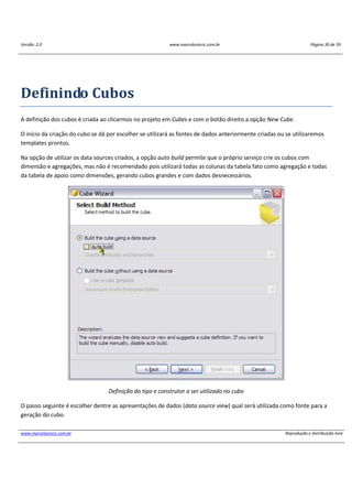 Versão: 2.0 www.marcelosincic.com.br Página 30 de 59
www.marcelosincic.com.br Reprodução e distribuição livre
Definindo Cubos
A definição dos cubos é criada ao clicarmos no projeto em Cubes e com o botão direito a opção New Cube.
O inicio da criação do cubo se dá por escolher se utilizará as fontes de dados anteriormente criadas ou se utilizaremos
templates prontos.
Na opção de utilizar os data sources criados, a opção auto build permite que o próprio serviço crie os cubos com
dimensão e agregações, mas não é recomendado pois utilizará todas as colunas da tabela fato como agregação e todas
da tabela de apoio como dimensões, gerando cubos grandes e com dados desnecessários.
Definição do tipo e construtor a ser utilizado no cubo
O passo seguinte é escolher dentre as apresentações de dados (data source view) qual será utilizada como fonte para a
geração do cubo.
 