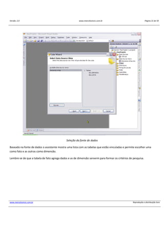 Versão: 2.0 www.marcelosincic.com.br Página 31 de 59
www.marcelosincic.com.br Reprodução e distribuição livre
Seleção da fonte de dados
Baseado na fonte de dados o assistente mostra uma lista com as tabelas que estão vinculadas e permite escolher uma
como fato e as outras como dimensão.
Lembre-se de que a tabela de fato agrega dados e as de dimensão serverm para formar os critérios de pesquisa.
 