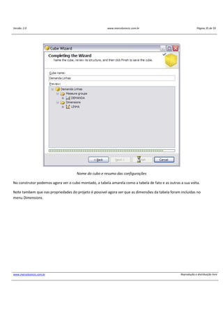 Versão: 2.0 www.marcelosincic.com.br Página 35 de 59
www.marcelosincic.com.br Reprodução e distribuição livre
Nome do cubo e resumo das configurações
No construtor podemos agora ver o cubo montado, a tabela amarela como a tabela de fato e as outras a sua volta.
Note tambem que nas propriedades do projeto é possivel agora ver que as dimensões da tabela foram incluidas no
menu Dimensions.
 