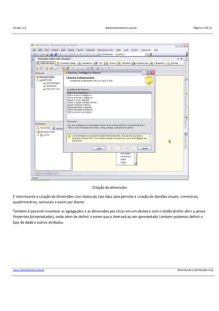 Versão: 2.0 www.marcelosincic.com.br Página 37 de 59
www.marcelosincic.com.br Reprodução e distribuição livre
Criação de dimensões
É interresante a criação de dimensões com dados do tipo data pois permite a criação de divisões anuais, trimestrais,
quadrimestrais, semanais e assim por diante.
Também é possivel renomear as agregações e as dimensões por clicar em um destes e com o botão direito abrir a janela
Properties (propriedades), onde alem de definir o nome que o item erá ao ser apresentado tambem podemos definir o
tipo de dado e outros atributos.
 