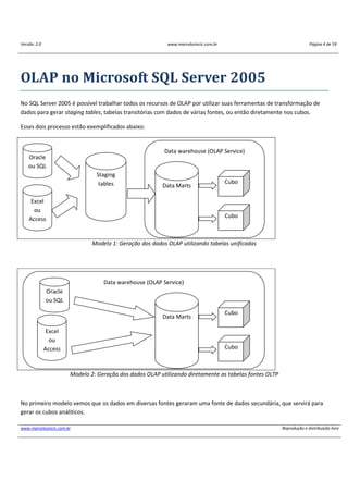 Versão: 2.0 www.marcelosincic.com.br Página 4 de 59
www.marcelosincic.com.br Reprodução e distribuição livre
OLAP no Microsoft SQL Server 2005
No SQL Server 2005 é possível trabalhar todos os recursos de OLAP por utilizar suas ferramentas de transformação de
dados para gerar staging tables, tabelas transitórias com dados de várias fontes, ou então diretamente nos cubos.
Esses dois processo estão exemplificados abaixo:
Modelo 1: Geração dos dados OLAP utilizando tabelas unificadas
Modelo 2: Geração dos dados OLAP utilizando diretamente as tabelas fontes OLTP
No primeiro modelo vemos que os dados em diversas fontes geraram uma fonte de dados secundária, que servirá para
gerar os cubos análiticos.
Data warehouse (OLAP Service)
Oracle
ou SQL
Excel
ou
Access
Staging
tables Data Marts
Cubo
Cubo
Data warehouse (OLAP Service)
Oracle
ou SQL
Excel
ou
Access
Data Marts
Cubo
Cubo
 