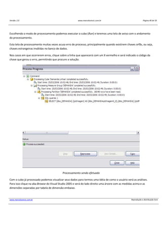 Versão: 2.0 www.marcelosincic.com.br Página 40 de 59
www.marcelosincic.com.br Reprodução e distribuição livre
Escolhendo o modo de processamento podemos executar o cubo (Run) e teremos uma tela de aviso com o andamento
do processamento.
Esta tela de processamento muitas vezes acusa erro de processo, principalmente quando existirem chaves orfãs, ou seja,
chaves estrangeiras inválidas no banco de dados.
Nos casos em que ocorrerem erros, clique sobre a linha que aparecerá com um X vermelho e será indicado o código da
chave que gerou o erro, permitindo que procure a solução.
Processamento sendo efetuado
Com o cubo já processado podemos visualizar seus dados para termos uma idéia de como o usuário verá as análises.
Para isso clique na aba Browse do Visual Studio 2005 e verá do lado direito uma árvore com as medidas acima e as
dimensões separadas por tabela de dimensão embaixo.
 