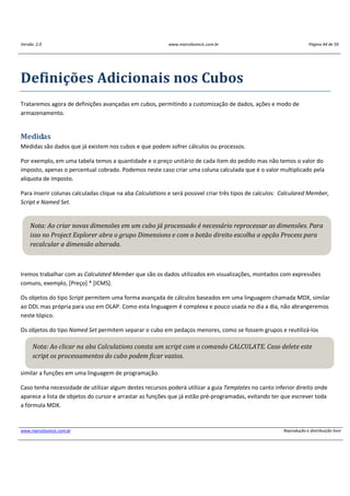 Versão: 2.0 www.marcelosincic.com.br Página 44 de 59
www.marcelosincic.com.br Reprodução e distribuição livre
Definições Adicionais nos Cubos
Trataremos agora de definições avançadas em cubos, permitindo a customização de dados, ações e modo de
armazenamento.
Medidas
Medidas são dados que já existem nos cubos e que podem sofrer cálculos ou processos.
Por exemplo, em uma tabela temos a quantidade e o preço unitário de cada item do pedido mas não temos o valor do
imposto, apenas o percentual cobrado. Podemos neste caso criar uma coluna calculada que é o valor multiplicado pela
aliquota de imposto.
Para inserir colunas calculadas clique na aba Calculations e será possivel criar três tipos de calculos: Calculared Member,
Script e Named Set.
Iremos trabalhar com as Calculated Member que são os dados utilizados em visualizações, montados com expressões
comuns, exemplo, [Preço] * [ICMS].
Os objetos do tipo Script permitem uma forma avançada de cálculos baseados em uma linguagem chamada MDX, similar
ao DDL mas própria para uso em OLAP. Como esta linguagem é complexa e pouco usada no dia a dia, não abrangeremos
neste tópico.
Os objetos do tipo Named Set permitem separar o cubo em pedaços menores, como se fossem grupos e reutilizá-los
similar a funções em uma linguagem de programação.
Caso tenha necessidade de utilizar algum destes recursos poderá utilizar a guia Templates no canto inferior direito onde
aparece a lista de objetos do cursor e arrastar as funções que já estão pré-programadas, evitando ter que escrever toda
a fórmula MDX.
Nota: Ao criar novas dimensões em um cubo já processado é necessário reprocessar as dimensões. Para
isso no Project Explorer abra o grupo Dimensions e com o botão direito escolha a opção Process para
recalcular a dimensão alterada.
Nota: Ao clicar na aba Calculations consta um script com o comando CALCULATE. Caso delete este
script os processamentos do cubo podem ficar vazios.
 