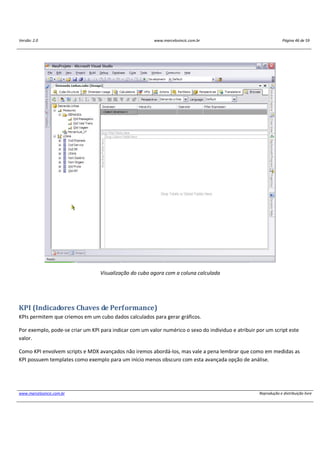 Versão: 2.0 www.marcelosincic.com.br Página 46 de 59
www.marcelosincic.com.br Reprodução e distribuição livre
Visualização do cubo agora com a coluna calculada
KPI (Indicadores Chaves de Performance)
KPIs permitem que criemos em um cubo dados calculados para gerar gráficos.
Por exemplo, pode-se criar um KPI para indicar com um valor numérico o sexo do individuo e atribuir por um script este
valor.
Como KPI envolvem scripts e MDX avançados não iremos abordá-los, mas vale a pena lembrar que como em medidas as
KPI possuem templates como exemplo para um início menos obscuro com esta avançada opção de análise.
 