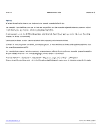 Versão: 2.0 www.marcelosincic.com.br Página 47 de 59
www.marcelosincic.com.br Reprodução e distribuição livre
Ações
As ações são definições de atos que podem ocorrer quando uma célula for clicada.
Por exemplo, é possivel fazer com que ao clicar em um produto no cubo o usuário seja redirecionado para uma página
no site da empresa que mostre a foto e os dados daquele produto.
As ações podem ser do tipo Drilldown (expande e retrai árvores), Report Server (para uso com o SQL Server Reporting
Services) ou Action (customizado).
O mais comum de ser usado é o Action e utilizar como tipo URL para redirecionamento.
Os níveis de pesquisa podem ser células, atributos ou grupos. O mais útil são os atributos onde podemos definir o dado
que servirá de pesquisa na URL.
Um exemplo interessante é ao clicarmos sobre uma cidade com o botão direito podermos consultar no google os dados
daquela cidade, claro que o link ao invés do google poderia ser o da sua empresa.
Para isso montamos a expressão de pesquisa como "http://www.google.com/search?q=" + [LINHA].[Nom
Origem].CurrentMember.Name, onde a string final formada será a URL do google mais o nome da cidade corrente onde foi clicado.
 