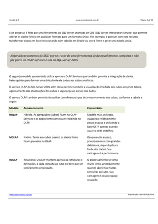 Versão: 2.0 www.marcelosincic.com.br Página 5 de 59
www.marcelosincic.com.br Reprodução e distribuição livre
Este processo é feito por uma ferramenta do SQL Server chamada de SSIS (SQL Server Intergration Service) que permite
alterar os dados fontes em qualquer formato para um formato único. Por exemplo, é possivel com este recurso
transformar dados em Excel relacionando com tabelas em Oracle ou outra fonte e gerar uma tabela única.
O segundo modelo apresentado utiliza apenas o OLAP Services que também permite a integração de dados
heterogênios para formar uma única fonte de dados aos cubos analíticos.
O serviço OLAP do SQL Server 2005 alêm disso permite também a visualização imediata dos cubos em pivot tables,
agendamento das atualizações dos cubos e segurança ao acesso dos dados.
O serviço OLAP tambem permitirá trabalhar com diversos tipos de armazenamento dos cubos, conforme a tabela a
seguir:
Modelo Armazenamento Comentários
HOLAP Hibrido. As agregações (cubos) ficam no OLAP
Services e os dados fonte continuam residindo no
OLTP.
Modelo mais utilizado,
ocupando relativamente
pouco espaço e utilizando a
base OLTP apenas quando
usuário pede detalhes.
MOLAP Nativo. Tanto aos cubos quanto os dados fonte
ficam gravados no OLAP.
Ocupa muito espaço,
principalmente com grandes
databases já que duplica a
fonte dos dados. Sua
vantagem é a performance.
ROLAP Relacional. O OLAP mantem apenas as estruturas e
definições, a cada consulta ao cubo ele tem que ser
inteiramente processado.
O processamento se torna
muito lento, principalmente
quando são feitas muitas
consultas ao cubo. Sua
vantagem é pouco espaço
ocupado.
Nota: Não trataremos do SSID por se tratar de uma ferramenta de desenvolvimento complexa e não
faz parte do OLAP Services e sim do SQL Server 2005.
 
