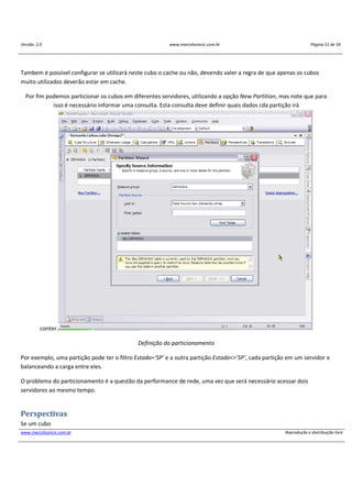 Versão: 2.0 www.marcelosincic.com.br Página 51 de 59
www.marcelosincic.com.br Reprodução e distribuição livre
Tambem é possível configurar se utilizará neste cubo o cache ou não, devendo valer a regra de que apenas os cubos
muito utilizados deverão estar em cache.
Por fim podemos particionar os cubos em diferentes servidores, utilizando a opção New Partition, mas note que para
isso é necessário informar uma consulta. Esta consulta deve definir quais dados cda partição irá
conter.
Definição do particionamento
Por exemplo, uma partição pode ter o filtro Estado=’SP’ e a outra partição Estado<>’SP’, cada partição em um servidor e
balanceando a carga entre eles.
O problema do particionamento é a questão da performance de rede, uma vez que será necessário acessar dois
servidores ao mesmo tempo.
Perspectivas
Se um cubo
 
