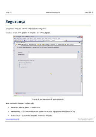Versão: 2.0 www.marcelosincic.com.br Página 56 de 59
www.marcelosincic.com.br Reprodução e distribuição livre
Segurança
A segurança em cubos é muito simples de ser configurada.
Clique na árvore Roles (papéis) do projeto e crie um novo papel.
Criação de um novo papel de segurança (role)
Note as diversas abas para configuração:
• General – Nível de acesso e comentários.
• Membership – Lista dos membros que podem ser usuários e grupos do Windows ou do SQL.
• DataSources – Quais fontes de dados podem ser utilizadas.
 