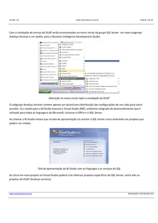 Versão: 2.0 www.marcelosincic.com.br Página 7 de 59
www.marcelosincic.com.br Reprodução e distribuição livre
Com a instalação do serviço de OLAP serão acrescentados no menu iniciar do grupo SQL Server um novo subgrupo
Analisys Services e um atalho para o Business Inteligence Development Studio:
Alteração no menu Iniciar após a instalação do OLAP
O subgrupo Analisys Services contem apenas um wizard para distribuição das configurações de um cubo para outro
servidor. Já o atalho para o BI Studio executa o Visual Studio 2005, ambiente integrado de desenvolvimento que é
utilizado para todas as linguagens da Microsoft, inclusive o Office e o SQL Server.
Ao chamar o BI Studio notará que na tela de apresentação irá constar o SQL Server como embutido nos projetos que
podem ser criados.
Tela de apresentação do BI Studio com as linguages e os serviços do SQL
Ao clicar em novo projeto no Visual Studio poderá criar diversos projetos específicos do SQL Server, entre eles os
projetos de OLAP (Analisys services).
 