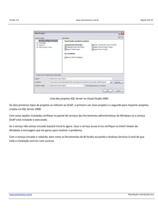 Versão: 2.0 www.marcelosincic.com.br Página 8 de 59
www.marcelosincic.com.br Reprodução e distribuição livre
Lista dos projetos SQL Server no Visual Studio 2005
Os dois primeiros tipos de projetos se referem ao OLAP, o primeiro um novo projeto e o segundo para importar projetos
criados no SQL Server 2000.
Com estas opções instaladas verifique no painel de serviços das ferramentas administrativas do Windows se o serviço
OLAP está instalado e executado.
Se o serviço não estiver iniciado bastará iniciá-lo agora. Caso o serviço acuse erros verifique no Event Viewer do
Windows a mensagem que ele gerou para resolver o problema.
Com o serviço iniciado e rodando, bem como as ferramentas do BI Studio acusando o Analisys Services é sinal de que
toda a instalação ocorreu com sucesso.
 