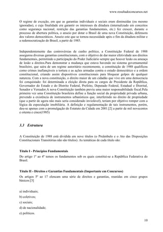 www.resultadoconcursos.net

O regime de exceção, em que as garantias individuais e sociais eram diminuídas (ou mesmo
ignoradas), e cuja finalidade era garantir os interesses da ditadura (internalizado em conceitos
como segurança nacional, restrição das garantias fundamentais, etc.) fez crescer, durante o
processo de abertura política, o anseio por dotar o Brasil de uma nova Constituição, defensora
dos valores democráticos. Anseio este que se tornou necessidade após o fim da ditadura militar e
a redemocratização do Brasil, a partir de 1985.


Independentemente das controvérsias de cunho político, a Constituição Federal de 1988
assegurou diversas garantias constitucionais, com o objetivo de dar maior efetividade aos direitos
fundamentais, permitindo a participação do Poder Judiciário sempre que houver lesão ou ameaça
de lesão a direitos.Para demonstrar a mudança que estava havendo no sistema governamental
brasileiro, que saíra de um regime autoritário recentemente, a constituição de 1988 qualificou
como crimes inafiançáveis a tortura e as ações armadas contra o estado democrático e a ordem
constitucional, criando assim dispositivos constitucionais para bloquear golpes de qualquer
natureza. Com a nova constituição, o direito maior de um cidadão que vive em uma democracia
foi conquistado: foi determinada a eleição direta para os cargos de Presidente da República,
Governador do Estado e do Distrito Federal, Prefeito, Deputado Federal, Estadual e Distrital,
Senador e Vereador.A nova Constituição também previu uma maior responsabilidade fiscal.Pela
primeira vez uma Constituição brasileira define a função social da propriedade privada urbana,
prevendo a existência de instrumentos urbanísticos que, interferindo no direito de propriedade
(que a partir de agora não mais seria considerado inviolável), teriam por objetivo romper com a
lógica da especulação imobiliária. A definição e regulamentação de tais instrumentos, porém,
deu-se apenas com a promulgação do Estatuto da Cidade em 2001.[2] a partir de mil novecentos
e oitenta e cinco(1985)


3.3 Estrutura

A Constituição de 1988 está dividida em nove títulos (o Preâmbulo e o Ato das Disposições
Constitucionais Transitórias não são títulos). As temáticas de cada título são:


Título I - Princípios Fundamentais
Do artigo 1º ao 4º temos os fundamentos sob os quais constitui-se a República Federativa do
Brasil.


Título II - Direitos e Garantias Fundamentais (Importante em Concursos)
Os artigos 5º ao 17 elencam uma série de direitos e garantias, reunidas em cinco grupos
básicos:[3]


a) individuais;
b) coletivos;
c) sociais;
d) de nacionalidade;
e) políticos.

                                                                                               10
 