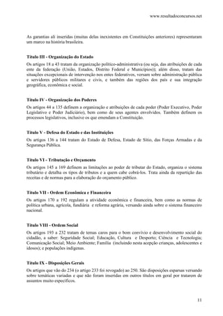 www.resultadoconcursos.net



As garantias ali inseridas (muitas delas inexistentes em Constituições anteriores) representaram
um marco na história brasileira.


Título III - Organização do Estado
Os artigos 18 a 43 tratam da organização político-administrativa (ou seja, das atribuições de cada
ente da federação (União, Estados, Distrito Federal e Municípios)); além disso, tratam das
situações excepcionais de intervenção nos entes federativos, versam sobre administração pública
e servidores públicos militares e civis, e também das regiões dos país e sua integração
geográfica, econômica e social.


Título IV - Organização dos Poderes
Os artigos 44 a 135 definem a organização e atribuições de cada poder (Poder Executivo, Poder
Legislativo e Poder Judiciário), bem como de seus agentes envolvidos. Também definem os
processos legislativos, inclusive os que emendam a Constituição.


Título V - Defesa do Estado e das Instituições
Os artigos 136 a 144 tratam do Estado de Defesa, Estado de Sítio, das Forças Armadas e da
Segurança Pública.


Título VI - Tributação e Orçamento
Os artigos 145 a 169 definem as limitações ao poder de tributar do Estado, organiza o sistema
tributário e detalha os tipos de tributos e a quem cabe cobrá-los. Trata ainda da repartição das
receitas e de normas para a elaboração do orçamento público.


Título VII - Ordem Econômica e Financeira
Os artigos 170 a 192 regulam a atividade econômica e financeira, bem como as normas de
política urbana, agrícola, fundiária e reforma agrária, versando ainda sobre o sistema financeiro
nacional.


Título VIII - Ordem Social
Os artigos 193 a 232 tratam de temas caros para o bom convívio e desenvolvimento social do
cidadão, a saber: Seguridade Social; Educação, Cultura e Desporto; Ciência e Tecnologia;
Comunicação Social; Meio Ambiente; Família (incluindo nesta acepção crianças, adolescentes e
idosos); e populações indígenas.


Título IX - Disposições Gerais
Os artigos que vão do 234 (o artigo 233 foi revogado) ao 250. São disposições esparsas versando
sobre temáticas variadas e que não foram inseridas em outros títulos em geral por tratarem de
assuntos muito específicos.



                                                                                               11
 