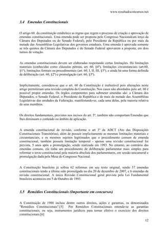 www.resultadoconcursos.net


3.4 Emendas Constitucionais

O artigo 60 da constituição estabelece as regras que regem o processo de criação e aprovação de
emendas constitucionais. Uma emenda pode ser proposta pelo Congresso Nacional(um terço da
Câmara dos Deputados ou do Senado Federal), pelo Presidente da República ou por mais da
metade das Assembléias Legislativas dos governos estaduais. Uma emenda é aprovada somente
se três quintos da Câmara dos Deputados e do Senado Federal aprovarem a proposta, em dois
turnos de votação.


As emendas constitucionais devem ser elaboradas respeitando certas limitações. Há limitações
materiais (conhecidas como cláusulas pétreas, art. 60, §4º), limitações circunstanciais (art.60,
§1º), limitações formais ou procedimentais (art. 60, I, II, III, §3º), e ainda há uma forma definida
de deliberação (art. 60, §2º) e promulgação (art. 60, §3º).


Implicitamente, considera-se que o art. 60 da Constituição é inalterável pois alterações neste
artigo permitiriam uma revisão completa da Constituição. Nos casos não abordados pelo art. 60 é
possível propor emendas. Os órgãos competentes para submeter emendas são: a Câmara dos
Deputados, o Senado Federal, o Presidente da República e de mais da metade das Assembléias
Legislativas das unidades da Federação, manifestando-se, cada uma delas, pela maioria relativa
de seus membros.


Os direitos fundamentais, previstos nos incisos do art. 5º, também não comportam Emendas que
lhes diminuam o conteúdo ou âmbito de aplicação.


A emenda constitucional de revisão, conforme o art 3º da ADCT (Ato das Disposições
Constitucionais Transitórias), além de possuir implicitamente as mesmas limitações materiais e
circunstanciais, e os mesmos sujeitos legitimados que o procedimento comum de emenda
constitucional, também possuía limitação temporal - apenas uma revisão constitucional foi
prevista, 5 anos após a promulgação, sendo realizada em 1993. No entanto, ao contrário das
emendas comuns, ela tinha um procedimento de deliberação parlamentar mais simples para
reformar o texto constitucional pela maioria absoluta dos parlamentares, em sessão unicameral e
promulgação dada pela Mesa do Congresso Nacional.


A Constituição brasileira já sofreu 62 reformas em seu texto original, sendo 57 emendas
constitucionais tendo a última sido promulgada no dia 20 de dezembro de 2007, e 6 emendas de
revisão constitucional. A única Revisão Constitucional geral prevista pela Lei Fundamental
brasileira aconteceu em 5 de Outubro de 1993.


3.5 Remédios Constitucionais (Importante em concursos)

A Constituição de 1988 incluiu dentre outros direitos, ações e garantias, os denominados
"Remédios Constitucionais".[5]     Por Remédios Constitucionais entende-se as garantias
constitucionais, ou seja, instrumentos jurídicos para tornar efetivo o exercício dos direitos
constitucionais.[6]
                                                                                                 12
 