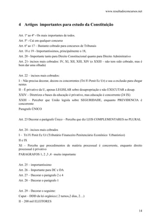 www.resultadoconcursos.net



4 Artigos importantes para estudo da Constituição

Art. 1º ao 4º - Os mais importantes de todos.
Art. 5º - Cai em qualquer concurso
Art. 6º ao 17 – Bastante cobrado para concursos de Tribunais
Art. 18 e 19 - Importantíssimos, principalmente o 18,
Art. 20 - Importante tanto para Direito Constitucional quanto para Direito Adminitrativo
Art. 21- incisos mais cobrados: IV, XI, XII, XIII, XIV (o XXIII – não tem sido cobrado, mas é
bom dar uma olhada)


Art. 22 – incisos mais cobrados:
I – Não precisa decorar, decora os concorrentes (Tri Fi Penit Ec Ur) e usa a exclusão para chegar
nestes
II – É privativo da U, apenas LEGISLAR sobre desapropriação e não EXECUTAR a desap.
XXIV – Diretrizes e bases da educação é privativo, mas educação é concorrente (24 IX)
XXIII – Perceber que União legisla sobre SEGURIDADE, enquanto PREVIDENCIA é
concorrente
Paragrafo ÚNICO


Art. 23 Decorar o parágrafo Único – Perceba que diz LEIS COMPLEMENTARES no PLURAL


Art. 24 - incisos mais cobrados
I – Tri Fi Penit Ec Ur (Tributário Financeiro Penitenciário Econônico Urbanístico)
II e IX
XI – Perceba que procedimentos de matéria processual é concorrente, enquanto direito
processual é privativo
PARAGRAFOS 1, 2 ,3 ,4 –muito importante


Art. 25 – importantíssimo
Art. 26 – Importante para DC e DA
Art. 27 – Decorar o parágrafo 2 e 4
Art. 28 – Decorar o parágrafo 1


Art. 29 – Decorar o seguinte:
Caput – DDD da lei orgânica ( 2 turnos,2 dias, 2…)
II – 200 mil ELEITORES


                                                                                              14
 