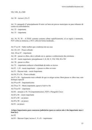 www.resultadoconcursos.net

VII, VIII, ,X e XIII


Art. 30 – incisos I, II e V


Art. 31- paragrafo 4º principalmente O resto cai bem em provas municipais ou para tribunais de
contas ou controladorias;
Art. 32 – importante
Art. 33 – importante


Art. 34, 35, 36 – A ESAF costuma costuma cobrar superficiamente, só as regras e raramente,
FGV cobra as minúcias, e FCC cobra de forma moderada…


Art 37 ao 41 – Saber melhor que o endereço de sua casa
Art. 42 e 43 – Pouco cobrado
Arts. 44 ao 47 – importante
Art. 48 – passar os olhos, não é cobrado em si, apenas o conhecimento das estruturas
Art. 49 – muito importante: pincipalmente: I, II, III, V, VII, VIII, IX e XV
Art. 50 – passar os olhos
Art. 51 – importante conhecer a literalidade de todos os incisos
Art.52 – I, II – muito importante – e passar os olhos no resto
Art.53 – Decorar todo – muito Importante
Art.54, 55 e 56 – Pouco cobrado
Art.57 e 58 – ligeiramente mais cobrado do que os artigos acima. Bom passar os olhos mas, sem
destaque especial
Art.59 ao 69 – Importantíssimo
Art.70 ao 75 – Muito importante, (grau 6,5 de 0 a 10)
Art.76 ao 83 – importante
Art.84 – atenção à: IV, VI (importantíssimo), XXV e Paragrafo Único
Art.85 a 86 – muito importante
Art.87 e 88 – cai pouco
Art.89 e 90 – cai pouco
Art.91– cai pouco


Artigos Importantes para concursos judiciários (para os outros não é tão importante mas é
bom ler):
Art.92
Art.93 – Decorar Caput, incisos I , V e X – importantes

                                                                                             15
 