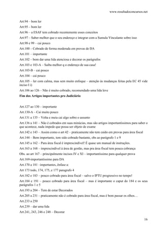 www.resultadoconcursos.net

Art.94 – bom ler
Art.95 – bom ler
Art.96 – a ESAF tem cobrado recentemente esses conceitos
Art.97 – Saber melhor que o seu endereço e integrar com a Sumula Vinculante sobre isso
Art.98 e 99 – cai pouco
Art.100 – Cobrado de forma moderada em provas de DA
Art.101 – importante
Art.102 – bom dar uma lida atenciosa e decorar os parágrafos
Art.103 e 103-A – Saiba melhor q o endereço de sua casa!
Art.103-B – cai pouco
Art.104 – cai pouco
Art.105 – ler com calma, mas sem muito enfoque – atenção às mudanças feitas pela EC 45 vide
inciso I i)
Art.106 ao 126 – Não é muito cobrado, recomendado uma lida leve
Fim dos Artigos importantes pro Judiciário


Art.127 ao 130 – importante
Art.130-A – Cai muito pouco
Art.131 a 135 – Volta e meia cai algo sobre o assunto
Art.136 a 141 – Não é cobrados em suas minúcias, mas são artigos importantíssimos para saber o
que acontece, nada impede que possa ser objeto de exame
Art.142 e 143 – Assim como o art 42 – praticamente não tem caído em provas para área fiscal
Art.144 – Bem importante, tem sido cobrado bastante, obs ao parágrafo 1 e 9
Art.145 a 162 – Para área fiscal é imprescindível! É quase um manual de instruções.
Art.163 a 168 – imprescindível à área de gestão, mas pra área fiscal tem pouca cobrança
Obs. ao art 167 – principalmente incisos IV e XI – importantíssimo para qualquer prova
Art.169-importantíssimo para DA
Art.170 a 181 –importantes, ênfase a:
Art 173 todo, 174, 175, e 177 paragrafo 4
Art.182 e 183 – pouco cobrado para área fiscal – salvo o IPTU progressivo no tempo!
Art.184 e 191 – pouco cobrado para área fiscal – mas é importante o caput do 184 e os seus
parágrafos 1 e 5
Art.193 a 204 – Tem de estar Decorados
Art.205 a 231 – praticamente não é cobrado para área fiscal, mas é bom passar os olhos…
Art.233 a 250
Art.239 – dar uma lida
Art.241, 243, 246 e 248 – Decorar

                                                                                              16
 