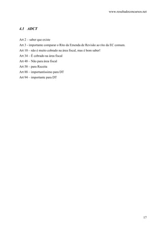 www.resultadoconcursos.net




4.1 ADCT

Art 2 – saber que existe
Art 3 - importante comparar o Rito da Emenda de Revisão ao rito da EC comum.
Art 10 – não é muito cobrado na área fiscal, mas é bom saber!
Art 34 – É cobrado na área fiscal
Art 48 – Não para área fiscal
Art 58 – para Receita
Art 88 – importantíssimo para DT
Art 94 – importante para DT




                                                                                       17
 