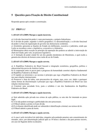 www.resultadoconcursos.net



5 Questões para Fixação de Direito Constitucional

Responda apenas após estudar a constituição.


5.1 PROVA 1

1. (ESAF/ATA/2009) Marque a opção incorreta.

a) A divisão funcional do poder é, mais precisamente, o próprio federalismo.
b) A divisão do poder, segundo o critério geográfico, é a descentralização, e a divisão funcional
do poder é a base da organização do governo nas democracias ocidentais.
c) Aristóteles apresenta as funções do Estado em deliberante, executiva e judiciária, sendo que
Locke as reconhece como: a legislativa, a executiva e a federativa.
d) Montesquieu abria exceção ao princípio da separação dos poderes ao admitir a intervenção do
chefe de Estado, pelo veto, no processo legislativo.
e) A limitação do poder estatal foi um dos grandes desideratos do liberalismo, o qual exalta a
garantia dos direitos do homem como razão de ser do Estado.

2. (ESAF/ATA/2009) Marque a opção correta.

a) A República Federativa do Brasil buscará a integração econômica, geográfica, política e
educacional dos povos da América Latina.
b) A cooperação entre os povos para o progresso da humanidade constitui objetivo fundamental
da República Federativa do Brasil.
c) O repúdio ao terrorismo e ao racismo é princípio que rege a República Federativa do Brasil
nas suas relações internacionais.
d) Promover o bem de todos, sem preconceitos de origem, raça, sexo, cor, idade e quaisquer
outras formas de discriminação é princípio que rege a República Federativa do Brasil nas suas
relações internacionais.
e) Construir uma sociedade livre, justa e solidária é um dos fundamentos da República
Federativa do Brasil.

3. (ESAF/ATA/2009) Marque a opção incorreta.

a) Será admitida ação privada nos crimes de ação pública, se esta não for intentada no prazo
legal.
b) A lei não poderá restringir a publicidade dos atos processuais.
c) O Brasil admite a prisão civil por dívida.
d) O civilmente identificado pode ser submetido à identificação criminal, nos termos da lei.
e) O Brasil admite a pena de morte.

4. (ESAF/ATA/2009) Marque a opção correta.

a) A casa é asilo inviolável do indivíduo, ninguém nela podendo penetrar sem consentimento do
morador, salvo, por determinação judicial após as 18 horas e durante o dia para prestar socorro,
em caso de flagrante delito ou desastre.


                                                                                              18
 