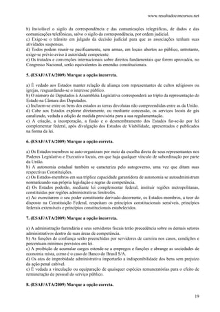 www.resultadoconcursos.net

b) Inviolável o sigilo da correspondência e das comunicações telegráficas, de dados e das
comunicações telefônicas, salvo o sigilo da correspondência, por ordem judicial.
c) Exige-se o trânsito em julgado da decisão judicial para que as associações tenham suas
atividades suspensas.
d) Todos podem reunir-se pacificamente, sem armas, em locais abertos ao público, entretanto,
exige-se prévio aviso à autoridade competente.
e) Os tratados e convenções internacionais sobre direitos fundamentais que forem aprovados, no
Congresso Nacional, serão equivalentes às emendas constitucionais.

5. (ESAF/ATA/2009) Marque a opção incorreta.

a) É vedado aos Estados manter relação de aliança com representantes de cultos religiosos ou
igrejas, resguardando-se o interesse público.
b) O número de Deputados à Assembléia Legislativa corresponderá ao triplo da representação do
Estado na Câmara dos Deputados.
c) Incluem-se entre os bens dos estados as terras devolutas não compreendidas entre as da União.
d) Cabe aos Estados explorar diretamente, ou mediante concessão, os serviços locais de gás
canalizado, vedada a edição de medida provisória para a sua regulamentação.
e) A criação, a incorporação, a fusão e o desmembramento dos Estados far-se-ão por lei
complementar federal, após divulgação dos Estudos de Viabilidade, apresentados e publicados
na forma da lei.

6. (ESAF/ATA/2009) Marque a opção correta.

a) Os Estados-membros se auto-organizam por meio da escolha direta de seus representantes nos
Poderes Legislativo e Executivo locais, em que haja qualquer vínculo de subordinação por parte
da União.
b) A autonomia estadual também se caracteriza pelo autogoverno, uma vez que ditam suas
respectivas Constituições.
c) Os Estados-membros em sua tríplice capacidade garantidora de autonomia se autoadministram
normatizando sua própria legislação e regras de competência.
d) Os Estados poderão, mediante lei complementar federal, instituir regiões metropolitanas,
constituídas por regiões administrativas limítrofes.
e) Ao exercitarem o seu poder constituinte derivado-decorrente, os Estados-membros, a teor do
disposto na Constituição Federal, respeitam os princípios constitucionais sensíveis, princípios
federais extensíveis e princípios constitucionais estabelecidos.

7. (ESAF/ATA/2009) Marque a opção incorreta.

a) A administração fazendária e seus servidores fiscais terão precedência sobre os demais setores
administrativos dentro de suas áreas de competência.
b) As funções de confiança serão preenchidas por servidores de carreira nos casos, condições e
percentuais mínimos previstos em lei.
c) A proibição de acumular cargos estende-se a empregos e funções e abrange as sociedades de
economia mista, como é o caso do Banco do Brasil S/A.
d) Os atos de improbidade administrativa importarão a indisponibilidade dos bens sem prejuízo
da ação penal cabível.
e) É vedada a vinculação ou equiparação de quaisquer espécies remuneratórias para o efeito de
remuneração de pessoal do serviço público.

8. (ESAF/ATA/2009) Marque a opção correta.

                                                                                              19
 