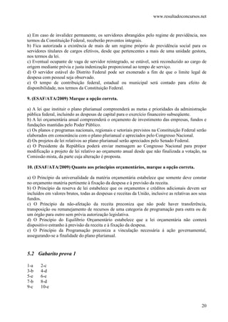 www.resultadoconcursos.net



a) Em caso de invalidez permanente, os servidores abrangidos pelo regime de previdência, nos
termos da Constituição Federal, receberão proventos integrais.
b) Fica autorizada a existência de mais de um regime próprio de previdência social para os
servidores titulares de cargos efetivos, desde que pertencentes a mais de uma unidade gestora,
nos termos da lei.
c) Eventual ocupante de vaga de servidor reintegrado, se estável, será reconduzido ao cargo de
origem mediante prévia e justa indenização proporcional ao tempo de serviço.
d) O servidor estável do Distrito Federal pode ser exonerado a fim de que o limite legal de
despesa com pessoal seja observado.
e) O tempo de contribuição federal, estadual ou municipal será contado para efeito de
disponibilidade, nos termos da Constituição Federal.

9. (ESAF/ATA/2009) Marque a opção correta.

a) A lei que instituir o plano plurianual compreenderá as metas e prioridades da administração
pública federal, incluindo as despesas de capital para o exercício financeiro subseqüente.
b) A lei orçamentária anual compreenderá o orçamento de investimento das empresas, fundos e
fundações mantidas pelo Poder Público.
c) Os planos e programas nacionais, regionais e setoriais previstos na Constituição Federal serão
elaborados em consonância com o plano plurianual e apreciados pelo Congresso Nacional.
d) Os projetos de lei relativos ao plano plurianual serão apreciados pelo Senado Federal.
e) O Presidente da República poderá enviar mensagem ao Congresso Nacional para propor
modificação a projeto de lei relativo ao orçamento anual desde que não finalizada a votação, na
Comissão mista, da parte cuja alteração é proposta.

10. (ESAF/ATA/2009) Quanto aos princípios orçamentários, marque a opção correta.

a) O Princípio da universalidade da matéria orçamentária estabelece que somente deve constar
no orçamento matéria pertinente à fixação da despesa e à previsão da receita.
b) O Princípio da reserva de lei estabelece que os orçamentos e créditos adicionais devem ser
incluídos em valores brutos, todas as despesas e receitas da União, inclusive as relativas aos seus
fundos.
c) O Princípio da não-afetação da receita preconiza que não pode haver transferência,
transposição ou remanejamento de recursos de uma categoria de programação para outra ou de
um órgão para outro sem prévia autorização legislativa.
d) O Princípio do Equilíbrio Orçamentário estabelece que a lei orçamentária não conterá
dispositivo estranho à previsão da receita e à fixação da despesa.
e) O Princípio da Programação preconiza a vinculação necessária à ação governamental,
assegurando-se a finalidade do plano plurianual.


5.2 Gabarito prova 1

1-a    2-c
3-b    4-d
5-e    6-e
7-b    8-d
9-c    10-e



                                                                                                20
 