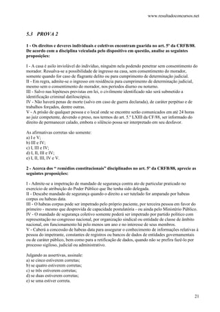 www.resultadoconcursos.net



5.3 PROVA 2

1 - Os direitos e deveres individuais e coletivos encontram guarida no art. 5º da CRFB/88.
De acordo com a disciplina veiculada pelo dispositivo em questão, analise as seguintes
proposições:

I - A casa é asilo inviolável do indivíduo, ninguém nela podendo penetrar sem consentimento do
morador. Ressalva-se a possibilidade de ingresso na casa, sem consentimento do morador,
somente quando for caso de flagrante delito ou para cumprimento de determinação judicial.
II - Em regra, admite-se o ingresso em residência para cumprimento de determinação judicial,
mesmo sem o consentimento do morador, nos períodos diurno ou noturno.
III - Salvo nas hipóteses previstas em lei, o civilmente identificado não será submetido a
identificação criminal datiloscópica.
IV - Não haverá penas de morte (salvo em caso de guerra declarada), de caráter perpétuo e de
trabalhos forçados, dentre outras.
V - A prisão de qualquer pessoa e o local onde se encontre serão comunicados em até 24 horas
ao juiz competente, devendo o preso, nos termos do art. 5.º LXIII da CF/88, ser informado do
direito de permanecer calado, embora o silêncio possa ser interpretado em seu desfavor.

As afirmativas corretas são somente:
a) I e V;
b) III e IV;
c) I, III e IV;
d) I, II, III e IV;
e) I, II, III, IV e V.

2 - Acerca dos “ remédios constitucionais” disciplinados no art. 5º da CRFB/88, aprecie as
seguintes proposições:

I - Admite-se a impetração de mandado de segurança contra ato de particular praticado no
exercício de atribuição do Poder Público que lhe tenha sido delegada.
II - Descabe mandado de segurança quando o direito a ser tutelado for amparado por habeas
corpus ou habeas data.
III - O habeas corpus pode ser impetrado pelo próprio paciente, por terceira pessoa em favor do
primeiro - mesmo que desprovida de capacidade postulatória - ou ainda pelo Ministério Público.
IV - O mandado de segurança coletivo somente poderá ser impetrado por partido político com
representação no congresso nacional, por organização sindical ou entidade de classe de âmbito
nacional, em funcionamento há pelo menos um ano e no interesse de seus membros.
V - Caberá a concessão de habeas data para assegurar o conhecimento de informações relativas à
pessoa do impetrante, constantes de registros ou bancos de dados de entidades governamentais
ou de caráter público, bem como para a retificação de dados, quando não se prefira fazê-lo por
processo sigiloso, judicial ou administrativo.

Julgando as assertivas, assinale:
a) se cinco estiverem corretas;
b) se quatro estiverem corretas;
c) se três estiverem corretas;
d) se duas estiverem corretas;
e) se uma estiver correta.


                                                                                            21
 