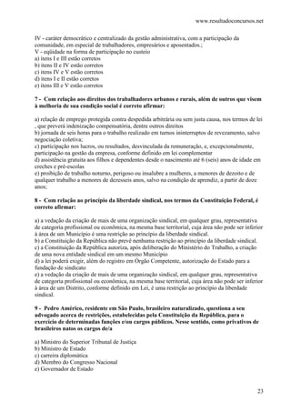 www.resultadoconcursos.net

IV - caráter democrático e centralizado da gestão administrativa, com a participação da
comunidade, em especial de trabalhadores, empresários e aposentados.;
V - eqüidade na forma de participação no custeio
a) itens I e III estão corretos
b) itens II e IV estão corretos
c) itens IV e V estão corretos
d) itens I e II estão corretos
e) itens III e V estão corretos

7 - Com relação aos direitos dos trabalhadores urbanos e rurais, além de outros que visem
à melhoria de sua condição social é correto afirmar:

a) relação de emprego protegida contra despedida arbitrária ou sem justa causa, nos termos de lei
, que preverá indenização compensatória, dentre outros direitos
b) jornada de seis horas para o trabalho realizado em turnos ininterruptos de revezamento, salvo
negociação coletiva;
c) participação nos lucros, ou resultados, desvinculada da remuneração, e, excepcionalmente,
participação na gestão da empresa, conforme definido em lei complementar
d) assistência gratuita aos filhos e dependentes desde o nascimento até 6 (seis) anos de idade em
creches e pré-escolas
e) proibição de trabalho noturno, perigoso ou insalubre a mulheres, a menores de dezoito e de
qualquer trabalho a menores de dezesseis anos, salvo na condição de aprendiz, a partir de doze
anos;

8 - Com relação ao princípio da liberdade sindical, nos termos da Constituição Federal, é
correto afirmar:

a) a vedação da criação de mais de uma organização sindical, em qualquer grau, representativa
de categoria profissional ou econômica, na mesma base territorial, cuja área não pode ser inferior
à área de um Município é uma restrição ao princípio da liberdade sindical.
b) a Constituição da República não prevê nenhuma restrição ao princípio da liberdade sindical.
c) a Constituição da República autoriza, após deliberação do Ministério do Trabalho, a criação
de uma nova entidade sindical em um mesmo Município
d) a lei poderá exigir, além do registro em Órgão Competente, autorização do Estado para a
fundação de sindicato
e) a vedação da criação de mais de uma organização sindical, em qualquer grau, representativa
de categoria profissional ou econômica, na mesma base territorial, cuja área não pode ser inferior
à área de um Distrito, conforme definido em Lei, é uma restrição ao princípio da liberdade
sindical.

9 - Pedro Américo, residente em São Paulo, brasileiro naturalizado, questiona a seu
advogado acerca de restrições, estabelecidas pela Constituição da República, para o
exercício de determinadas funções e/ou cargos públicos. Nesse sentido, como privativos de
brasileiros natos os cargos de/a

a) Ministro do Superior Tribunal de Justiça
b) Ministro de Estado
c) carreira diplomática
d) Membro do Congresso Nacional
e) Governador de Estado


                                                                                               23
 