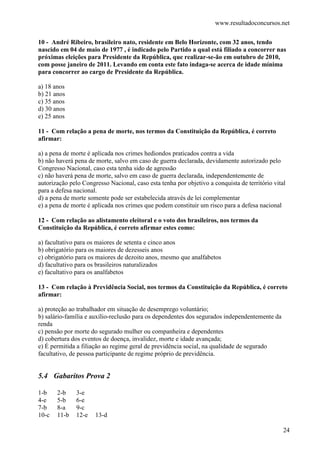 www.resultadoconcursos.net

10 - André Ribeiro, brasileiro nato, residente em Belo Horizonte, com 32 anos, tendo
nascido em 04 de maio de 1977 , é indicado pelo Partido a qual está filiado a concorrer nas
próximas eleições para Presidente da República, que realizar-se-ão em outubro de 2010,
com posse janeiro de 2011. Levando em conta este fato indaga-se acerca de idade mínima
para concorrer ao cargo de Presidente da República.

a) 18 anos
b) 21 anos
c) 35 anos
d) 30 anos
e) 25 anos

11 - Com relação a pena de morte, nos termos da Constituição da República, é correto
afirmar:

a) a pena de morte é aplicada nos crimes hediondos praticados contra a vida
b) não haverá pena de morte, salvo em caso de guerra declarada, devidamente autorizado pelo
Congresso Nacional, caso esta tenha sido de agressão
c) não haverá pena de morte, salvo em caso de guerra declarada, independentemente de
autorização pelo Congresso Nacional, caso esta tenha por objetivo a conquista de território vital
para a defesa nacional.
d) a pena de morte somente pode ser estabelecida através de lei complementar
e) a pena de morte é aplicada nos crimes que podem constituir um risco para a defesa nacional

12 - Com relação ao alistamento eleitoral e o voto dos brasileiros, nos termos da
Constituição da República, é correto afirmar estes como:

a) facultativo para os maiores de setenta e cinco anos
b) obrigatório para os maiores de dezesseis anos
c) obrigatório para os maiores de dezoito anos, mesmo que analfabetos
d) facultativo para os brasileiros naturalizados
e) facultativo para os analfabetos

13 - Com relação à Previdência Social, nos termos da Constituição da República, é correto
afirmar:

a) proteção ao trabalhador em situação de desemprego voluntário;
b) salário-família e auxílio-reclusão para os dependentes dos segurados independentemente da
renda
c) pensão por morte do segurado mulher ou companheira e dependentes
d) cobertura dos eventos de doença, invalidez, morte e idade avançada;
e) É permitida a filiação ao regime geral de previdência social, na qualidade de segurado
facultativo, de pessoa participante de regime próprio de previdência.


5.4 Gabaritos Prova 2

1-b    2-b    3-e
4-e    5-b    6-e
7-b    8-a    9-c
10-c   11-b   12-e    13-d

                                                                                                24
 