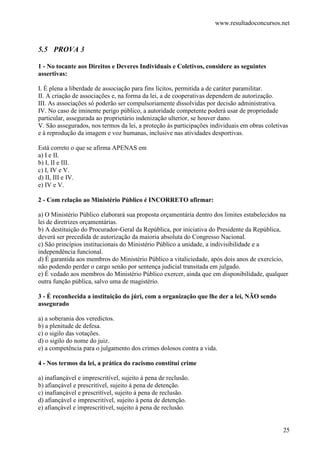 www.resultadoconcursos.net



5.5 PROVA 3

1 - No tocante aos Direitos e Deveres Individuais e Coletivos, considere as seguintes
assertivas:

I. É plena a liberdade de associação para fins lícitos, permitida a de caráter paramilitar.
II. A criação de associações e, na forma da lei, a de cooperativas dependem de autorização.
III. As associações só poderão ser compulsoriamente dissolvidas por decisão administrativa.
IV. No caso de iminente perigo público, a autoridade competente poderá usar de propriedade
particular, assegurada ao proprietário indenização ulterior, se houver dano.
V. São assegurados, nos termos da lei, a proteção às participações individuais em obras coletivas
e à reprodução da imagem e voz humanas, inclusive nas atividades desportivas.

Está correto o que se afirma APENAS em
a) I e II.
b) I, II e III.
c) I, IV e V.
d) II, III e IV.
e) IV e V.

2 - Com relação ao Ministério Público é INCORRETO afirmar:

a) O Ministério Público elaborará sua proposta orçamentária dentro dos limites estabelecidos na
lei de diretrizes orçamentárias.
b) A destituição do Procurador-Geral da República, por iniciativa do Presidente da República,
deverá ser precedida de autorização da maioria absoluta do Congresso Nacional.
c) São princípios institucionais do Ministério Público a unidade, a indivisibilidade e a
independência funcional.
d) É garantida aos membros do Ministério Público a vitaliciedade, após dois anos de exercício,
não podendo perder o cargo senão por sentença judicial transitada em julgado.
e) É vedado aos membros do Ministério Público exercer, ainda que em disponibilidade, qualquer
outra função pública, salvo uma de magistério.

3 - É reconhecida a instituição do júri, com a organização que lhe der a lei, NÃO sendo
assegurado

a) a soberania dos veredictos.
b) a plenitude de defesa.
c) o sigilo das votações.
d) o sigilo do nome do juiz.
e) a competência para o julgamento dos crimes dolosos contra a vida.

4 - Nos termos da lei, a prática do racismo constitui crime

a) inafiançável e imprescritível, sujeito à pena de reclusão.
b) afiançável e prescritível, sujeito à pena de detenção.
c) inafiançável e prescritível, sujeito à pena de reclusão.
d) afiançável e imprescritível, sujeito à pena de detenção.
e) afiançável e imprescritível, sujeito à pena de reclusão.


                                                                                               25
 