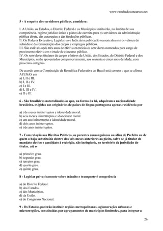 www.resultadoconcursos.net

5 - A respeito dos servidores públicos, considere:

I. A União, os Estados, o Distrito Federal e os Municípios instituirão, no âmbito de sua
competência, regime jurídico único e planos de carreira para os servidores da administração
pública direta, das autarquias e das fundações públicas.
II. Os Poderes Executivo, Legislativo e Judiciário publicarão semestralmente os valores do
subsídio e da remuneração dos cargos e empregos públicos.
III. São estáveis após três anos de efetivo exercício os servidores nomeados para cargo de
provimento efetivo em virtude de concurso público.
IV. Os servidores titulares de cargos efetivos da União, dos Estados, do Distrito Federal e dos
Municípios, serão aposentados compulsoriamente, aos sessenta e cinco anos de idade, com
proventos integrais.

De acordo com a Constituição da República Federativa do Brasil está correto o que se afirma
APENAS em
a) I, II e III.
b) I, II e IV.
c) I e III.
d) I, III e IV.
e) II e III.

6 - São brasileiros naturalizados os que, na forma da lei, adquiram a nacionalidade
brasileira, exigidas aos originários de países de língua portuguesa apenas residência por

a) três meses ininterruptos e idoneidade moral.
b) seis meses ininterruptos e idoneidade moral.
c) um ano ininterrupto e idoneidade moral.
d) dois anos ininterruptos.
e) três anos ininterruptos.

7 - Com relação aos Direitos Políticos, os parentes consanguíneos ou afins de Prefeito ou de
quem o haja substituído dentro dos seis meses anteriores ao pleito, salvo se já titular de
mandato eletivo e candidato à reeleição, são inelegíveis, no território de jurisdição do
titular, até o

a) primeiro grau.
b) segundo grau.
c) terceiro grau.
d) quarto grau.
e) quinto grau.

8 - Legislar privativamente sobre trânsito e transporte é competência

a) do Distrito Federal.
b) dos Estados.
c) dos Municípios.
d) da União.
e) do Congresso Nacional.

9 - Os Estados poderão instituir regiões metropolitanas, aglomerações urbanas e
microrregiões, constituídas por agrupamentos de municípios limítrofes, para integrar a

                                                                                                  26
 