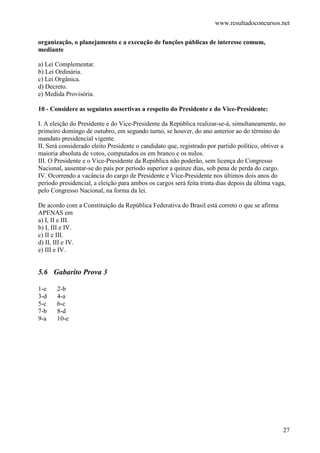 www.resultadoconcursos.net

organização, o planejamento e a execução de funções públicas de interesse comum,
mediante

a) Lei Complementar.
b) Lei Ordinária.
c) Lei Orgânica.
d) Decreto.
e) Medida Provisória.

10 - Considere as seguintes assertivas a respeito do Presidente e do Vice-Presidente:

I. A eleição do Presidente e do Vice-Presidente da República realizar-se-á, simultaneamente, no
primeiro domingo de outubro, em segundo turno, se houver, do ano anterior ao do término do
mandato presidencial vigente.
II. Será considerado eleito Presidente o candidato que, registrado por partido político, obtiver a
maioria absoluta de votos, computados os em branco e os nulos.
III. O Presidente e o Vice-Presidente da República não poderão, sem licença do Congresso
Nacional, ausentar-se do país por período superior a quinze dias, sob pena de perda do cargo.
IV. Ocorrendo a vacância do cargo de Presidente e Vice-Presidente nos últimos dois anos do
período presidencial, a eleição para ambos os cargos será feita trinta dias depois da última vaga,
pelo Congresso Nacional, na forma da lei.

De acordo com a Constituição da República Federativa do Brasil está correto o que se afirma
APENAS em
a) I, II e III.
b) I, III e IV.
c) II e III.
d) II, III e IV.
e) III e IV.


5.6 Gabarito Prova 3

1-e    2-b
3-d    4-a
5-c    6-c
7-b    8-d
9-a    10-e




                                                                                                 27
 