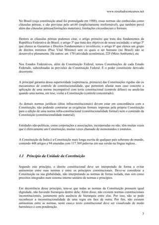www.resultadoconcursos.net

No Brasil (cuja constituição atual foi promulgada em 1988), essas normas são conhecidas como
cláusulas pétreas, e são previstas pelo art.60 (implicitamente irreformável), que também prevê
além das cláusulas pétreas(limitações materiais), limitações circustânciais e formais.


Dentres as cláusulas pétreas podemos citar, o artigo primeiro que trata dos fundamentos da
República Federativa do Brasil; o artigo 3º que trata dos objetivos de nossa sociedade; o artigo 5º
que elenca as Garantias e Direitos Fundamentais e invioláveis; o artigo 6º que elenca um grupo
de direitos mínimos (Piso Vital Mínimo) sem os quais o ser humano (no Brasil) não se
desenvolve plenamente. Há outros: art. 170 (atividade econômica), 225 (Meio Ambiente), etc


Nos Estados Federativos, além da Constituição Federal, temos Constituições de cada Estado
Federado, subordinadas às previsões da Constituição Federal. É o poder constituinte derivado
decorrente.


A principal garantia dessa superioridade (supremacia, primazia) das Constituições rígidas são os
mecanismos de controle de constitucionalidade, que permitem afastar num caso concreto a
aplicação de uma norma incompatível com texto constitucional (controle difuso) ou anulá-las
quando uma norma, em tese, violar a Constituição (controle concentrado).


As demais normas jurídicas (ditas infraconstitucionais) devem estar em concordância com a
Constituição, não podendo contrariar as exigências formais impostas pela própria Constituição
para a edição de uma norma infra-constitucional (constitucionalidade formal) nem o conteúdo da
Constituição (constitucionalidade material).


Entidades não-políticas, como corporações e associações, incorporadas ou não, têm muitas vezes
que é efetivamente um Constituição, muitas vezes chamado de memorandos e estatutos.


A Constituição da Índia é a Constituição mais longa escrita de qualquer país soberano do mundo,
contendo 448 artigos e 94 emendas com 117.369 palavras em sua versão na língua inglesa..


1.1 Princípio da Unidade da Constituição

Segundo este princípio, o direito constitucional deve ser interpretado de forma a evitar
antinomias entre suas normas e entre os princípios constitucionais. Deve-se considerar a
Constituição na sua globalidade, não interpretando as normas de forma isolada, mas sim como
preceitos integrados num sistema interno unitário de normas e princípios.


Em decorrência desse princípio, tem-se que todas as normas da Constituição possuem igual
dignidade, não havendo hierarquia dentro dela; Além disso, não existem normas constitucionais
inconstitucionais, justamente pela ausência de hierarquia entre elas. Por isso, não se pode
reconhecer a inconstitucionalidade de uma regra em face de outra; Por fim, não existem
antinomias entre as normas, neste caso,o texto constitucional deve ser visualizado de modo
harmônico e com ponderação.

                                                                                                 3
 