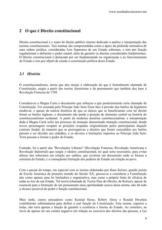 www.resultadoconcursos.net




2 O que é Direito constitucional

Direito constitucional é o ramo do direito público interno dedicado à análise e interpretação das
normas constitucionais. Tais normas são compreendidas como o ápice da pirâmide normativa de
uma ordem jurídica, consideradas Leis Supremas de um Estado soberano, e tem por função
regulamentar e delimitar o poder estatal, além de garantir os direitos considerados fundamentais.
O Direito constitucional é destacado por ser fundamentado na organização e no funcionamento
do Estado e tem por objeto de estudo a constituição política desse Estado.


2.1 História

O constitucionalismo, teoria que deu ensejo à elaboração do que é formalmente chamado de
Constituição, surgiu a partir das teorias iluministas e do pensamento que também deu base à
Revolução Francesa de 1789.


Considera-se a Magna Carta o documento que esboçou o que posteriormente seria chamado de
Constituição. Foi assinada pelo Príncipe João Sem-Terra face à pressão dos barões da Inglaterra
medieval, e apesar da notícia histórica de que os únicos que se beneficiaram com tal direito
foram os barões ingleses, o documento não perde a posição de elemento central na história do
constitucionalismo ocidental. A partir da moderna doutrina constitucionalista, a interpretação
dada à Magna Carta sofre um processo de mutação denominado mutação constitucional, donde
novos personagens ocupam as posições ocupadas originalmente pelos participantes daquele
contrato feudal, de maneira que as prerrogativas e direitos que foram concedidos aos barões
passam a ser devidos aos cidadãos, e os deveres e limitações impostos ao Príncipe João Sem-
Terra passam a limitar o poder do Estado.


Contudo, foi a partir das "Revoluções Liberais" (Revolução Francesa, Revolução Americana e
Revolução Industrial) que surgiu o ideário constitucional, no qual seria necessário, para evitar
abusos dos soberanos em relação aos súditos, que existisse um documento onde se fixasse a
estrutura do Estado, e a conseqüente limitação dos poderes do Estado em relação ao povo.


Com o passar do tempo, em especial com as teorias elaboradas por Hans Kelsen, grande jurista
da Escola Austríaca da primeira metade do Século XX, passou-se a considerar a Constituição
não como apenas uma lei limitadora e organizativa, mas como a própria fonte de eficácia de
todas as leis de um Estado. Tal teoria (chamada de Teoria Pura do Direito, de Kelsen), apesar de
essencial para a formação de um pensamento mais aprofundado acerca desta norma, não dá todo
o alcance possível do poder e função constitucional.


Mais tarde, outros pensadores como Konrad Hesse, Robert Alexy e Ronald Dworkin
contribuíram sobremaneira para definir a real função da Constituição. Esta norma, superior a
todas, não teria apenas a função de garantir a existência e limites do Estado. Ao contrário, ao
invés de apenas ter um caráter negativo em relação ao exercício dos direitos das pessoas, a Lei

                                                                                               4
 