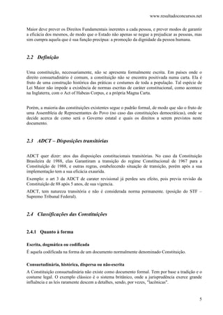 www.resultadoconcursos.net

Maior deve prever os Direitos Fundamentais inerentes a cada pessoa, e prever modos de garantir
a eficácia dos mesmos, de modo que o Estado não apenas se negue a prejudicar as pessoas, mas
sim cumpra aquela que é sua função precípua: a promoção da dignidade da pessoa humana.


2.2 Definição

Uma constituição, necessariamente, não se apresenta formalmente escrita. Em países onde o
direito consuetudinário é comum, a constituição não se encontra positivada numa carta. Ela é
fruto de uma construção histórica das práticas e costumes de toda a população. Tal espécie de
Lei Maior não impede a existência de normas escritas de caráter constitucional, como acontece
na Inglaterra, com o Act of Habeas Corpus, e a própria Magna Carta.


Porém, a maioria das constituições existentes segue o padrão formal, de modo que são o fruto de
uma Assembleia de Representantes do Povo (no caso das constituições democráticas), onde se
decide acerca de como será o Governo estatal e quais os direitos a serem previstos neste
documento.


2.3 ADCT – Disposições transitórias

ADCT quer dizer: atos das disposições constitucionais transitórias. No caso da Constituição
Brasileira de 1988, elas Garantiram a transição do regime Constitucional de 1967 para a
Constituíção de 1988, e outras regras, estabelecendo situação de transição, porém após a sua
implementação tem a sua eficácia exaurida.
Exemplo: o art 3 da ADCT de carater revisional já perdeu seu efeito, pois previa revisão da
Constituíção de 88 após 5 anos, de sua vigencia.
ADCT, tem natureza transitória e não é considerada norma permanente. (posição do STF –
Supremo Tribunal Federal).


2.4 Classificações das Constituições


2.4.1 Quanto à forma

Escrita, dogmática ou codificada
É aquela codificada na forma de um documento normalmente denominado Constituição.

Consuetudinária, histórica, dispersa ou não-escrita
A Constituição consuetudinária não existe como documento formal. Tem por base a tradição e o
costume legal. O exemplo clássico é o sistema britânico, onde a jurisprudência exerce grande
influência e as leis raramente descem a detalhes, sendo, por vezes, "lacônicas".


                                                                                             5
 