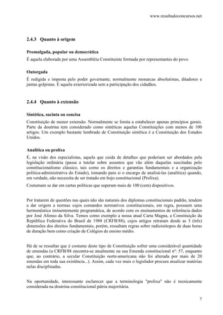 www.resultadoconcursos.net




2.4.3 Quanto à origem

Promulgada, popular ou democrática
É aquela elaborada por uma Assembléia Constituinte formada por representantes do povo.

Outorgada
É redigida e imposta pelo poder governante, normalmente monarcas absolutistas, ditadores e
juntas golpistas. É aquela exteriorizada sem a participação dos cidadãos.


2.4.4 Quanto à extensão

Sintética, sucinta ou concisa
Constituição de menor extensão. Normalmente se limita a estabelecer apenas princípios gerais.
Parte da doutrina tem considerado como sintéticas aquelas Constituições com menos de 100
artigos. Um exemplo bastante lembrado de Constituição sintética é a Constituição dos Estados
Unidos.

Analítica ou prolixa
É, na visão dos especialistas, aquela que cuida de detalhes que poderiam ser abordados pela
legislação ordinária (passa a tutelar sobre assuntos que vão além daquelas suscitadas pelo
constitucionalismo clássico, tais como os direitos e garantias fundamentais e a organização
política-administrativa do Estado), tomando para si o encargo de analisá-las (analítica) quando,
em verdade, não necessita de ser tratado em bojo constitucional (Prolixa).
Costumam se dar em cartas políticas que superam mais de 100 (cem) dispositivos.


Por tratarem de questões nas quais não são naturais dos diplomas constitucionais padrão, tendem
a dar origem a normas cujos comandos normativos constitucionais, em regra, possuem uma
hermenêutica iminentemente programática, de acordo com os ensinamentos de referência dados
por José Afonso da Silva. Temos como exemplo a nossa atual Carta Magna, a Constituição da
República Federativa do Brasil de 1988 (CRFB/88), cujos artigos retratam desde as 3 (três)
dimensões dos direitos fundamentais, porém, ressaltam regras sobre radioisótopos de duas horas
de duração bem como criação de Colégios de ensino médio.


Há de se ressaltar que é costume deste tipo de Constituição sofrer uma considerável quantidade
de emendas (a CRFB/88 encontra-se atualmente na sua Emenda constitucional nº: 57, enquanto
que, ao contrário, a secular Constituição norte-americana não foi alterada por mais de 20
emendas em toda sua existência...). Assim, cada vez mais o legislador procura atualizar matérias
nelas disciplinadas.


Na oportunidade, interessante esclarecer que a terminologia "prolixa" não é tecnicamente
considerada na doutrina constitucional pátria majoritária.

                                                                                              7
 