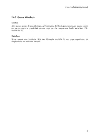 www.resultadoconcursos.net




2.4.5 Quanto à ideologia

Eclética
Abre espaço a mais de uma ideologia. A Constituição do Brasil, por exemplo, ao mesmo tempo
em que reconhece a propriedade privada exige que ela cumpra uma função social (art. 170,
incisos II e III)

Ortodoxa
Segue apenas uma ideologia. Seja esta ideologia provinda de um grupo organizado, ou
simplesmente um indivíduo somente.




                                                                                        8
 
