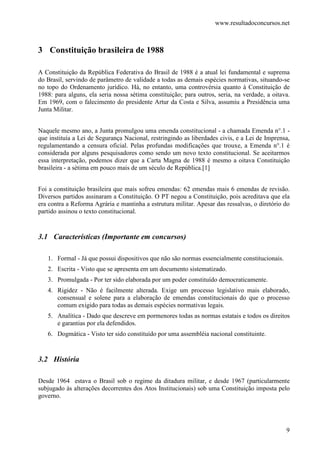 www.resultadoconcursos.net



3 Constituição brasileira de 1988

A Constituição da República Federativa do Brasil de 1988 é a atual lei fundamental e suprema
do Brasil, servindo de parâmetro de validade a todas as demais espécies normativas, situando-se
no topo do Ordenamento jurídico. Há, no entanto, uma controvérsia quanto à Constituição de
1988: para alguns, ela seria nossa sétima constituição; para outros, seria, na verdade, a oitava.
Em 1969, com o falecimento do presidente Artur da Costa e Silva, assumiu a Presidência uma
Junta Militar.


Naquele mesmo ano, a Junta promulgou uma emenda constitucional - a chamada Emenda n°.1 -
que instituía a Lei de Segurança Nacional, restringindo as liberdades civis, e a Lei de Imprensa,
regulamentando a censura oficial. Pelas profundas modificações que trouxe, a Emenda n°.1 é
considerada por alguns pesquisadores como sendo um novo texto constitucional. Se aceitarmos
essa interpretação, podemos dizer que a Carta Magna de 1988 é mesmo a oitava Constituição
brasileira - a sétima em pouco mais de um século de República.[1]


Foi a constituição brasileira que mais sofreu emendas: 62 emendas mais 6 emendas de revisão.
Diversos partidos assinaram a Constituição. O PT negou a Constituição, pois acreditava que ela
era contra a Reforma Agrária e mantinha a estrutura militar. Apesar das ressalvas, o diretório do
partido assinou o texto constitucional.


3.1 Características (Importante em concursos)

   1. Formal - Já que possui dispositivos que não são normas essencialmente constitucionais.
   2. Escrita - Visto que se apresenta em um documento sistematizado.
   3. Promulgada - Por ter sido elaborada por um poder constituído democraticamente.
   4. Rigidez - Não é facilmente alterada. Exige um processo legislativo mais elaborado,
      consensual e solene para a elaboração de emendas constitucionais do que o processo
      comum exigido para todas as demais espécies normativas legais.
   5. Analítica - Dado que descreve em pormenores todas as normas estatais e todos os direitos
      e garantias por ela defendidos.
   6. Dogmática - Visto ter sido constituído por uma assembléia nacional constituinte.


3.2 História

Desde 1964 estava o Brasil sob o regime da ditadura militar, e desde 1967 (particularmente
subjugado às alterações decorrentes dos Atos Institucionais) sob uma Constituição imposta pelo
governo.




                                                                                               9
 