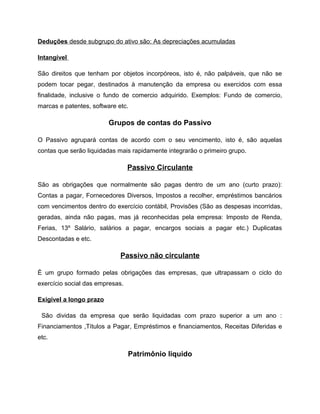 Deduções desde subgrupo do ativo são: As depreciações acumuladas
Intangível
São direitos que tenham por objetos incorpóreos, isto é, não palpáveis, que não se
podem tocar pegar, destinados à manutenção da empresa ou exercidos com essa
finalidade, inclusive o fundo de comercio adquirido. Exemplos: Fundo de comercio,
marcas e patentes, software etc.
Grupos de contas do Passivo
O Passivo agrupará contas de acordo com o seu vencimento, isto é, são aquelas
contas que serão liquidadas mais rapidamente integrarão o primeiro grupo.
Passivo Circulante
São as obrigações que normalmente são pagas dentro de um ano (curto prazo):
Contas a pagar, Fornecedores Diversos, Impostos a recolher, empréstimos bancários
com vencimentos dentro do exercício contábil, Provisões (São as despesas incorridas,
geradas, ainda não pagas, mas já reconhecidas pela empresa: Imposto de Renda,
Ferias, 13º Salário, salários a pagar, encargos sociais a pagar etc.) Duplicatas
Descontadas e etc.
Passivo não circulante
È um grupo formado pelas obrigações das empresas, que ultrapassam o ciclo do
exercício social das empresas.
Exigível a longo prazo
São dividas da empresa que serão liquidadas com prazo superior a um ano :
Financiamentos ,Títulos a Pagar, Empréstimos e financiamentos, Receitas Diferidas e
etc.
Patrimônio liquido
 