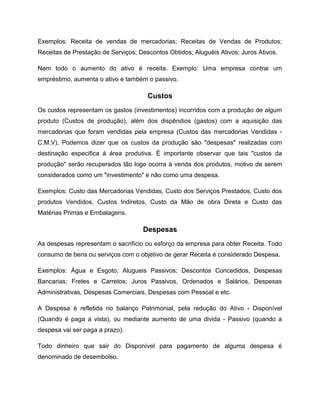 Exemplos: Receita de vendas de mercadorias; Receitas de Vendas de Produtos;
Receitas de Prestação de Serviços; Descontos Obtidos; Aluguéis Ativos; Juros Ativos.
Nem todo o aumento do ativo é receita. Exemplo: Uma empresa contrai um
empréstimo, aumenta o ativo e também o passivo.
Custos
Os custos representam os gastos (investimentos) incorridos com a produção de algum
produto (Custos de produção), além dos dispêndios (gastos) com a aquisição das
mercadorias que foram vendidas pela empresa (Custos das mercadorias Vendidas -
C.M.V). Podemos dizer que os custos da produção são "despesas" realizadas com
destinação especifica á área produtiva. È importante observar que tais "custos da
produção" serão recuperados tão logo ocorra à venda dos produtos, motivo de serem
considerados como um "investimento" e não como uma despesa.
Exemplos: Custo das Mercadorias Vendidas, Custo dos Serviços Prestados, Custo dos
produtos Vendidos, Custos Indiretos, Custo da Mão de obra Direta e Custo das
Matérias Primas e Embalagens.
Despesas
As despesas representam o sacrifício ou esforço da empresa para obter Receita. Todo
consumo de bens ou serviços com o objetivo de gerar Receita é considerado Despesa.
Exemplos: Água e Esgoto; Alugueis Passivos; Descontos Concedidos, Despesas
Bancarias; Fretes e Carretos; Juros Passivos, Ordenados e Salários, Despesas
Administrativas, Despesas Comerciais, Despesas com Pessoal e etc.
A Despesa é refletida no balanço Patrimonial, pela redução do Ativo - Disponível
(Quando é paga a vista), ou mediante aumento de uma divida - Passivo (quando a
despesa vai ser paga a prazo).
Todo dinheiro que sair do Disponível para pagamento de alguma despesa é
denominado de desembolso.
 