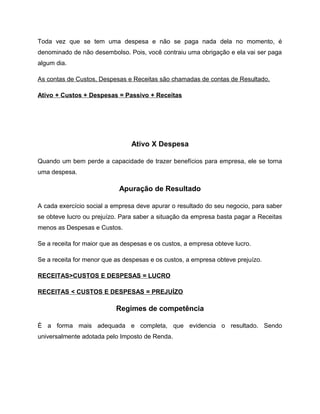 Toda vez que se tem uma despesa e não se paga nada dela no momento, é
denominado de não desembolso. Pois, você contraiu uma obrigação e ela vai ser paga
algum dia.
As contas de Custos, Despesas e Receitas são chamadas de contas de Resultado.
Ativo + Custos + Despesas = Passivo + Receitas
Ativo X Despesa
Quando um bem perde a capacidade de trazer benefícios para empresa, ele se torna
uma despesa.
Apuração de Resultado
A cada exercício social a empresa deve apurar o resultado do seu negocio, para saber
se obteve lucro ou prejuízo. Para saber a situação da empresa basta pagar a Receitas
menos as Despesas e Custos.
Se a receita for maior que as despesas e os custos, a empresa obteve lucro.
Se a receita for menor que as despesas e os custos, a empresa obteve prejuízo.
RECEITAS>CUSTOS E DESPESAS = LUCRO
RECEITAS < CUSTOS E DESPESAS = PREJUÍZO
Regimes de competência
È a forma mais adequada e completa, que evidencia o resultado. Sendo
universalmente adotada pelo Imposto de Renda.
 