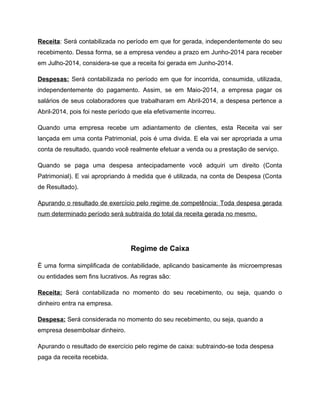 Receita: Será contabilizada no período em que for gerada, independentemente do seu
recebimento. Dessa forma, se a empresa vendeu a prazo em Junho-2014 para receber
em Julho-2014, considera-se que a receita foi gerada em Junho-2014.
Despesas: Será contabilizada no período em que for incorrida, consumida, utilizada,
independentemente do pagamento. Assim, se em Maio-2014, a empresa pagar os
salários de seus colaboradores que trabalharam em Abril-2014, a despesa pertence a
Abril-2014, pois foi neste período que ela efetivamente incorreu.
Quando uma empresa recebe um adiantamento de clientes, esta Receita vai ser
lançada em uma conta Patrimonial, pois é uma divida. E ela vai ser apropriada a uma
conta de resultado, quando você realmente efetuar a venda ou a prestação de serviço.
Quando se paga uma despesa antecipadamente você adquiri um direito (Conta
Patrimonial). E vai apropriando à medida que é utilizada, na conta de Despesa (Conta
de Resultado).
Apurando o resultado de exercício pelo regime de competência: Toda despesa gerada
num determinado período será subtraída do total da receita gerada no mesmo.
Regime de Caixa
È uma forma simplificada de contabilidade, aplicando basicamente às microempresas
ou entidades sem fins lucrativos. As regras são:
Receita: Será contabilizada no momento do seu recebimento, ou seja, quando o
dinheiro entra na empresa.
Despesa: Será considerada no momento do seu recebimento, ou seja, quando a
empresa desembolsar dinheiro.
Apurando o resultado de exercício pelo regime de caixa: subtraindo-se toda despesa
paga da receita recebida.
 
